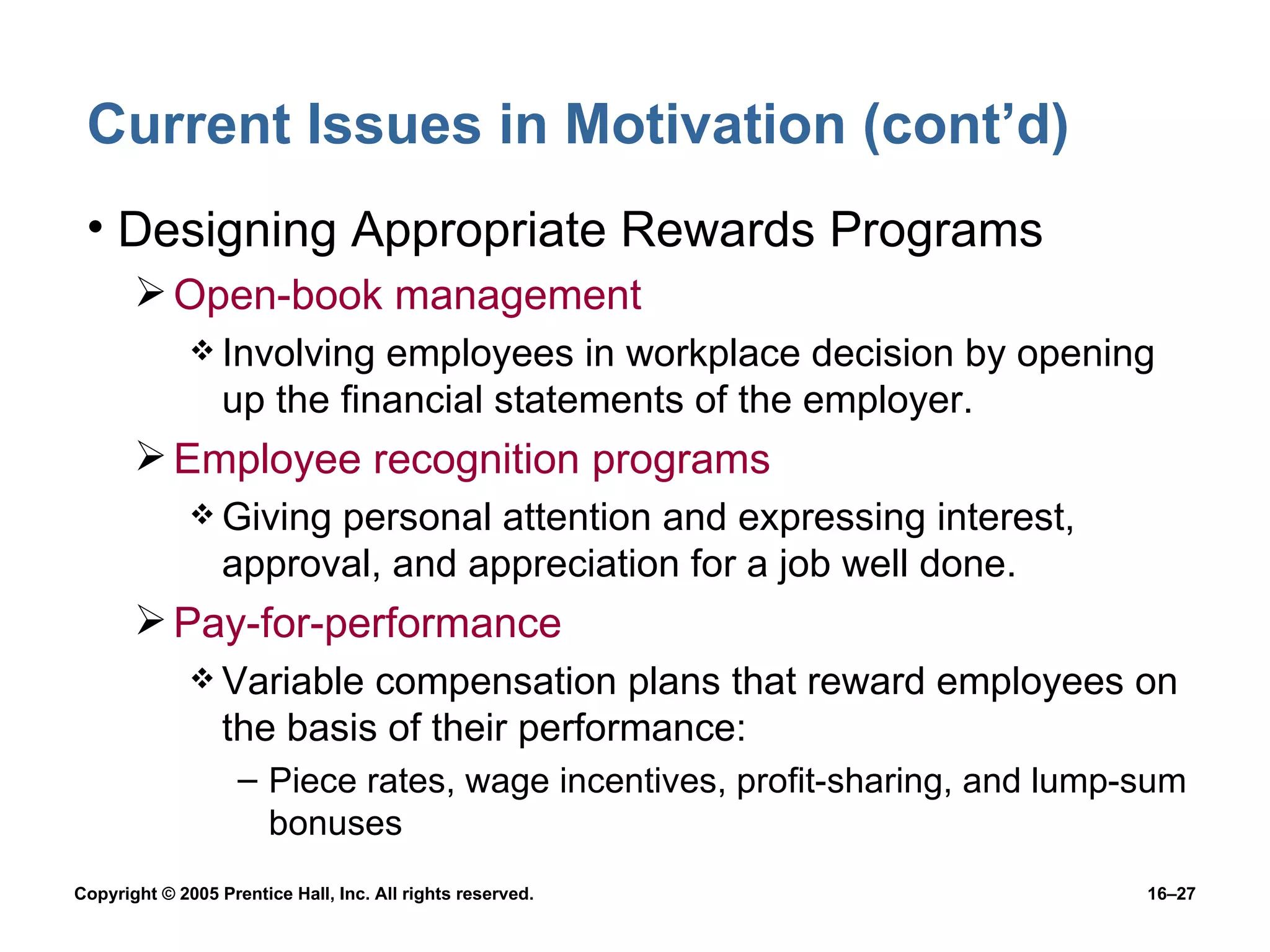 Current Issues in Motivation (cont’d) Designing Appropriate Rewards Programs Open-book management Involving employees in workplace decision by opening up the financial statements of the employer. Employee recognition programs Giving personal attention and expressing interest, approval, and appreciation for a job well done. Pay-for-performance Variable compensation plans that reward employees on the basis of their performance: Piece rates, wage incentives, profit-sharing, and lump-sum bonuses 