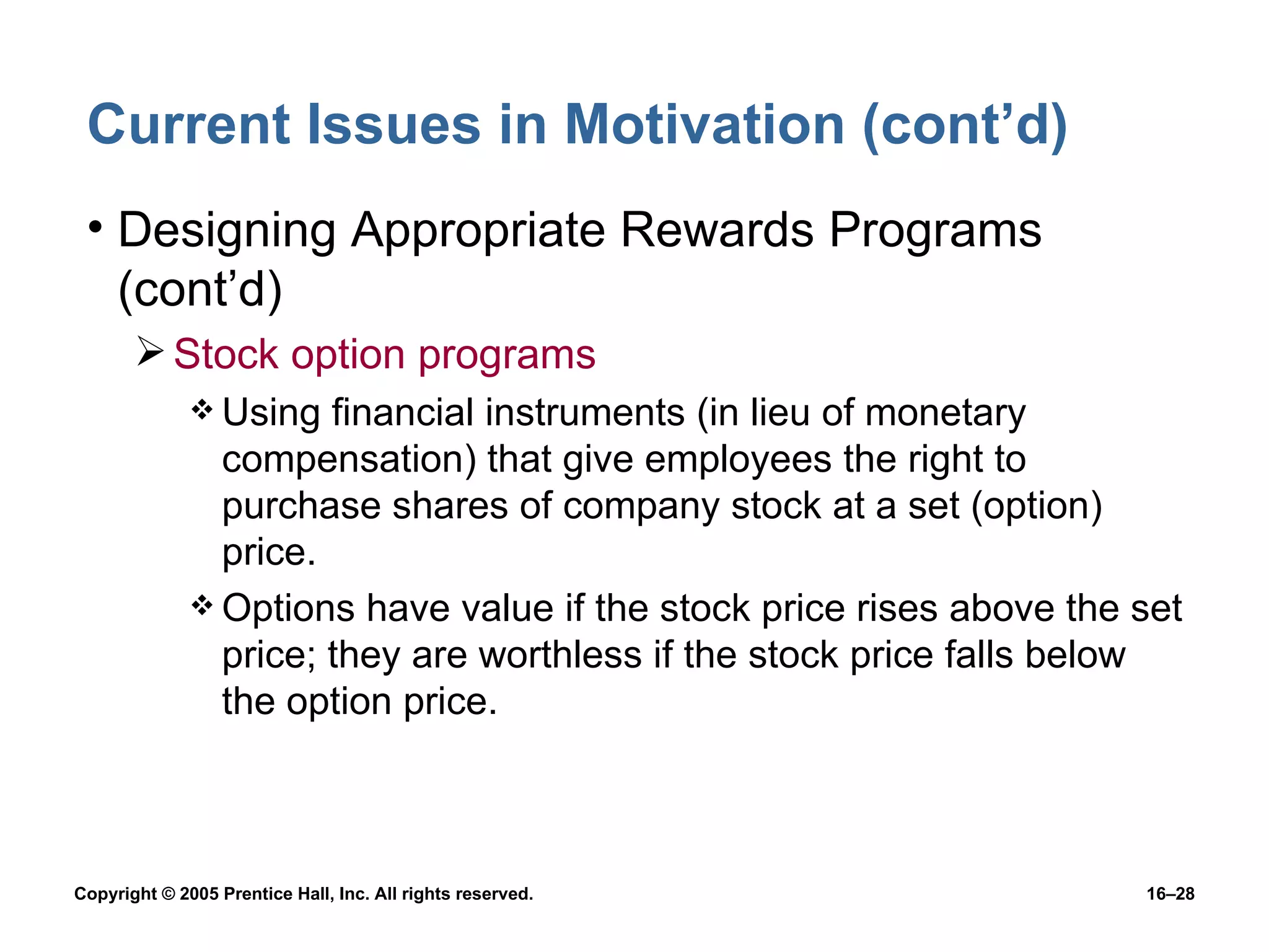 Current Issues in Motivation (cont’d) Designing Appropriate Rewards Programs (cont’d) Stock option programs Using financial instruments (in lieu of monetary compensation) that give employees the right to purchase shares of company stock at a set (option) price. Options have value if the stock price rises above the set price; they are worthless if the stock price falls below the option price. 