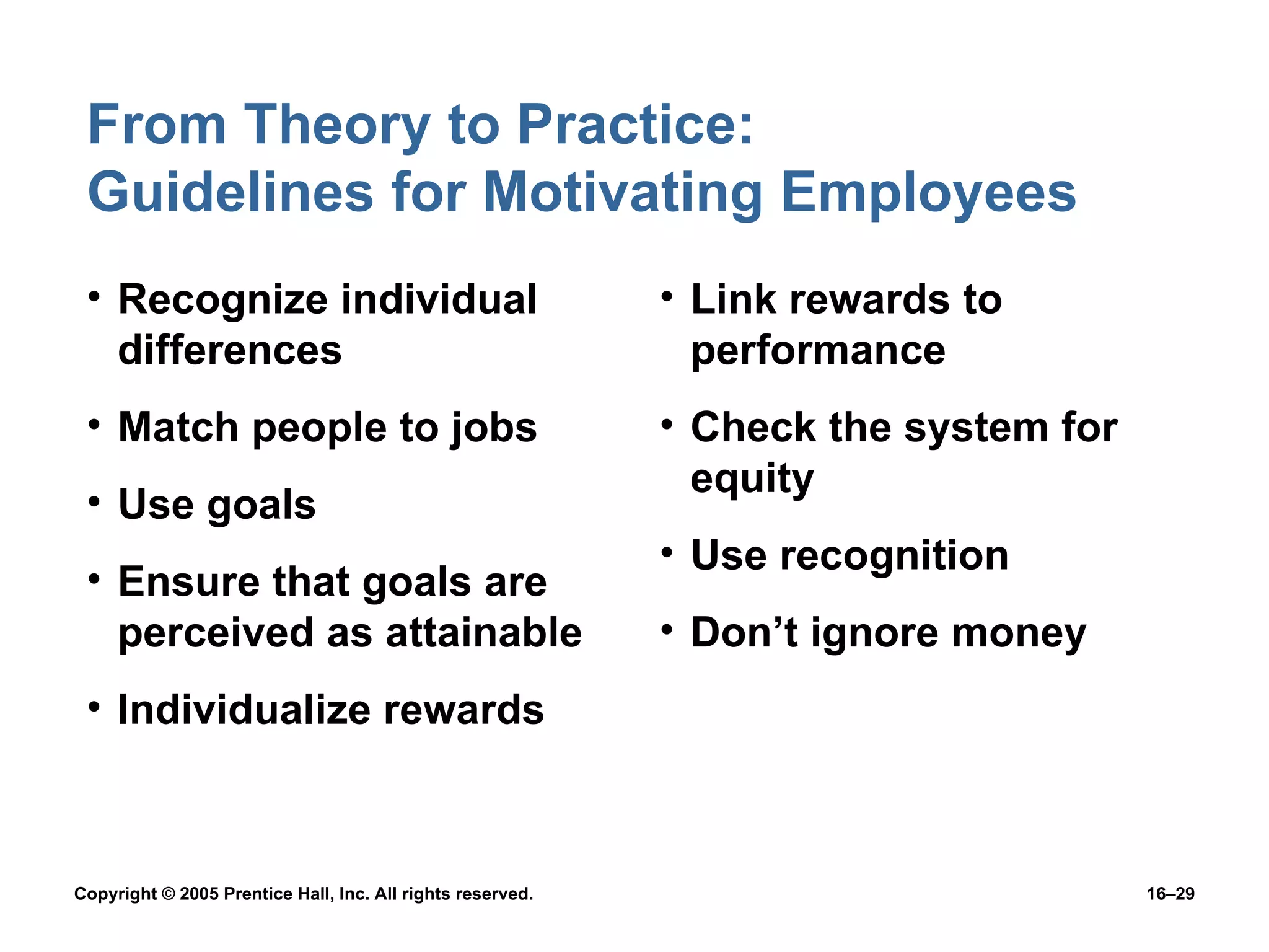 From Theory to Practice:  Guidelines for Motivating Employees Recognize individual differences Match people to jobs Use goals Ensure that goals are perceived as attainable Individualize rewards Link rewards to performance Check the system for equity Use recognition Don’t ignore money 