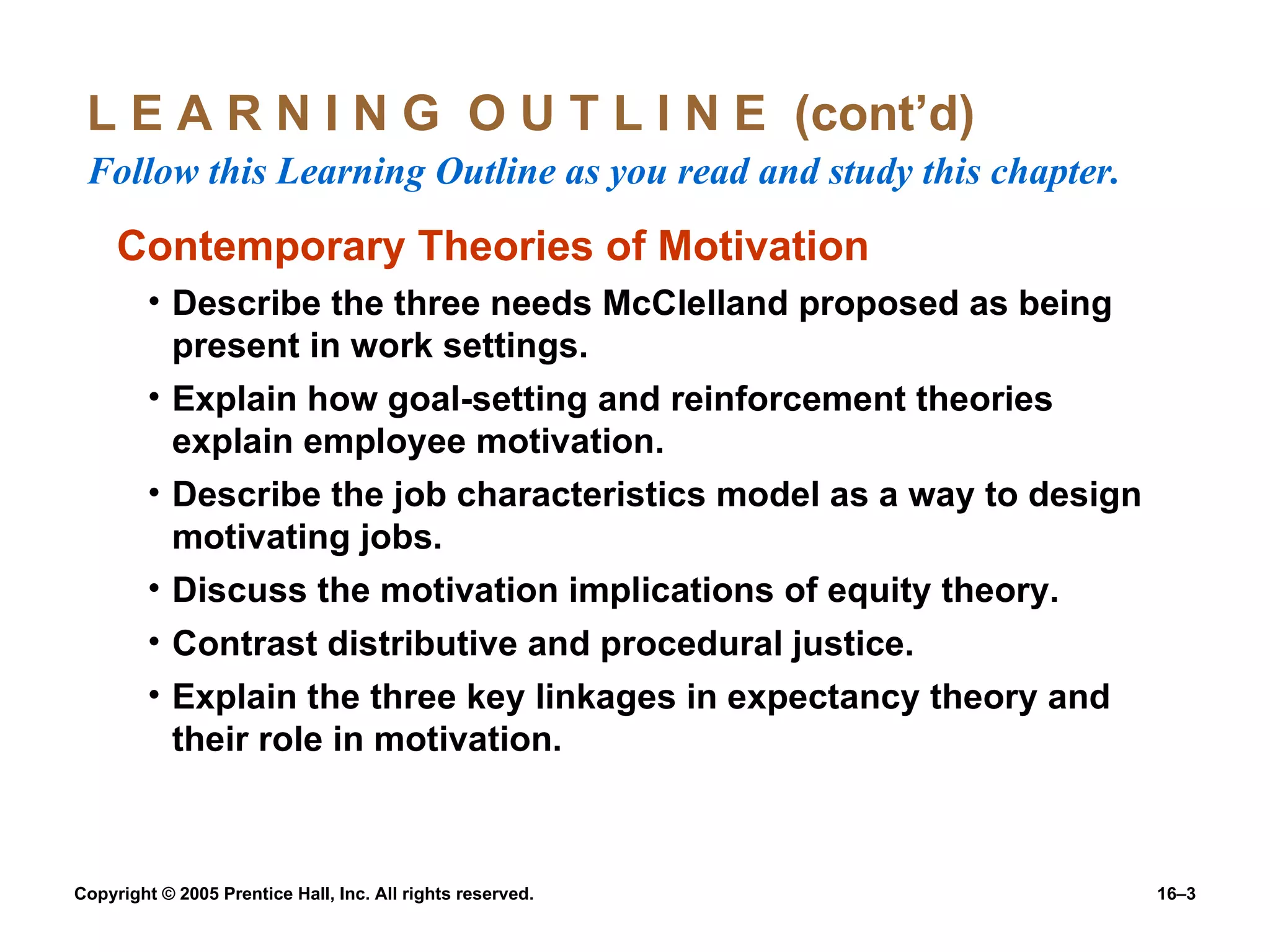 L E A R N I N G  O U T L I N E  (cont’d)  Follow this Learning Outline as you read and study this chapter. Contemporary Theories of Motivation Describe the three needs McClelland proposed as being present in work settings. Explain how goal-setting and reinforcement theories explain employee motivation. Describe the job characteristics model as a way to design motivating jobs. Discuss the motivation implications of equity theory. Contrast distributive and procedural justice. Explain the three key linkages in expectancy theory and their role in motivation. 