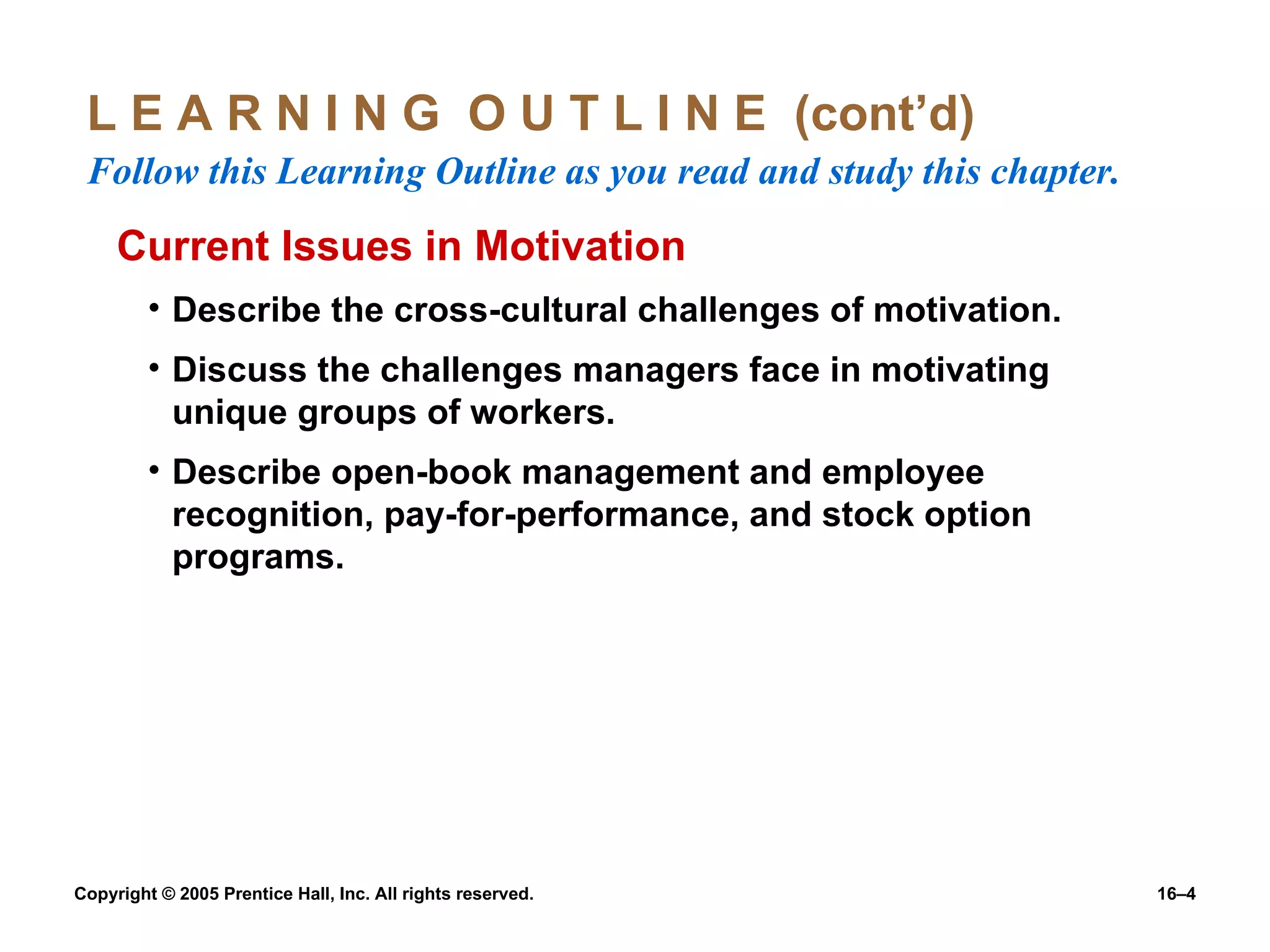 L E A R N I N G  O U T L I N E  (cont’d)  Follow this Learning Outline as you read and study this chapter. Current Issues in Motivation Describe the cross-cultural challenges of motivation. Discuss the challenges managers face in motivating unique groups of workers. Describe open-book management and employee recognition, pay-for-performance, and stock option programs. 