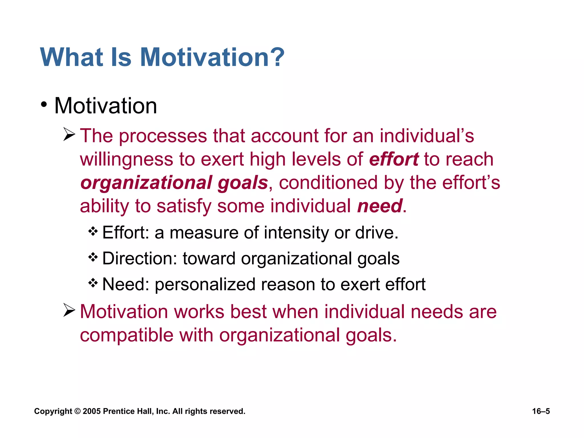 What Is Motivation? Motivation The processes that account for an individual’s willingness to exert high levels of  effort  to reach  organizational goals , conditioned by the effort’s ability to satisfy some individual  need . Effort: a measure of intensity or drive. Direction: toward organizational goals Need: personalized reason to exert effort Motivation works best when individual needs are compatible with organizational goals. 
