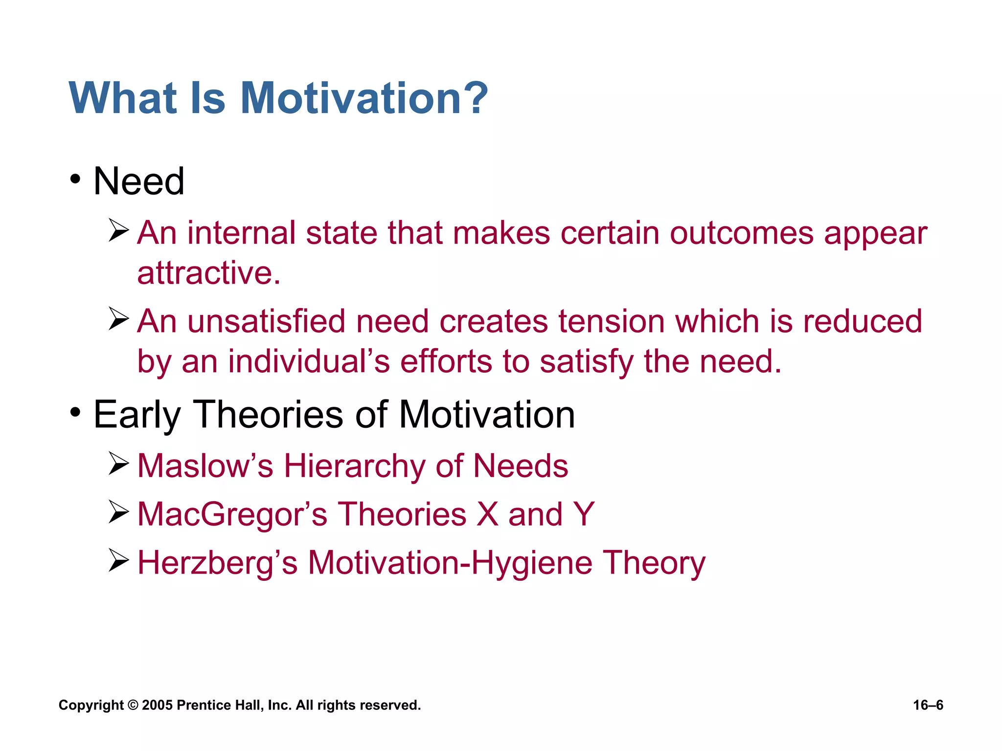 What Is Motivation? Need An internal state that makes certain outcomes appear attractive. An unsatisfied need creates tension which is reduced by an individual’s efforts to satisfy the need. Early Theories of Motivation Maslow’s Hierarchy of Needs MacGregor’s Theories X and Y Herzberg’s Motivation-Hygiene Theory 