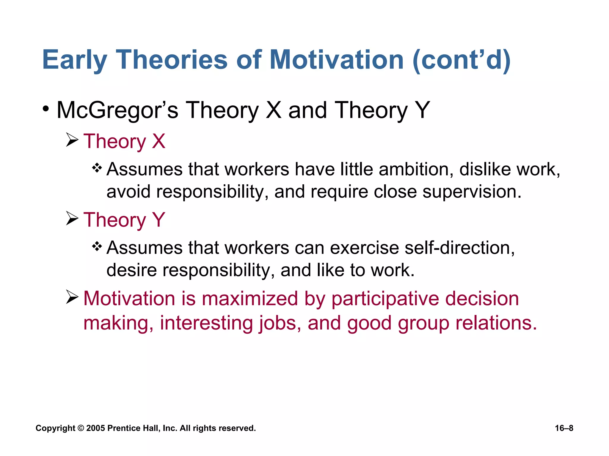 Early Theories of Motivation (cont’d) McGregor’s Theory X and Theory Y Theory X Assumes that workers have little ambition, dislike work, avoid responsibility, and require close supervision. Theory Y Assumes that workers can exercise self-direction, desire responsibility, and like to work. Motivation is maximized by participative decision making, interesting jobs, and good group relations. 
