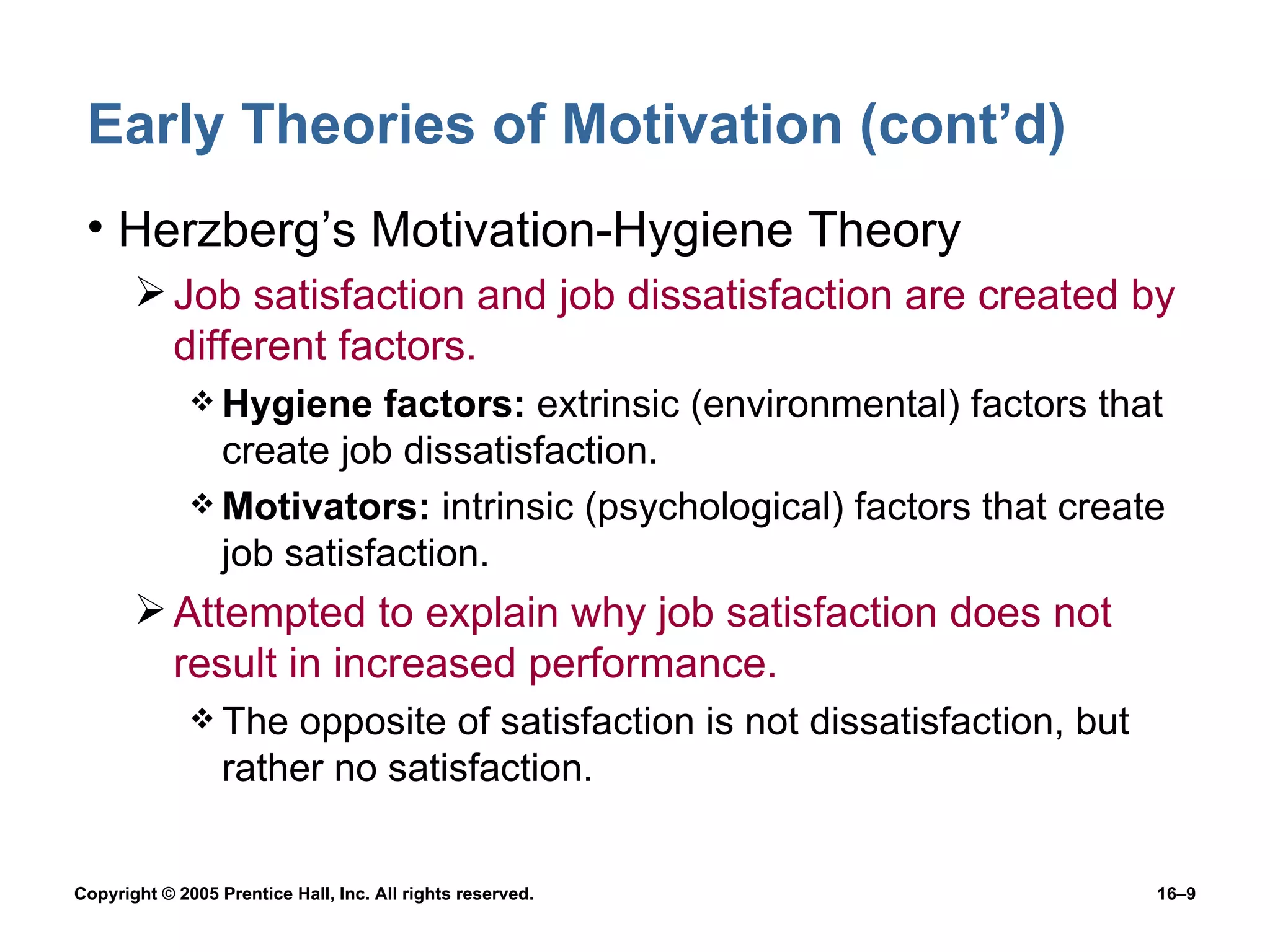 Early Theories of Motivation (cont’d) Herzberg’s Motivation-Hygiene Theory Job satisfaction and job dissatisfaction are created by different factors. Hygiene factors:  extrinsic (environmental) factors that create job dissatisfaction. Motivators:  intrinsic (psychological) factors that create job satisfaction. Attempted to explain why job satisfaction does not result in increased performance. The opposite of satisfaction is not dissatisfaction, but rather no satisfaction. 