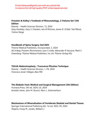 Firestein & Kelley's Textbook of Rheumatology, 2-Volume Set 12th
Edition
Elsevier - Health Sciences Division, 12, 2024
Gary Koretzky, Gary S. Firestein, Iain B McInnes, James R. O'Dell, Ted Mikuls,
Tuhina Neogi
Handbook of Spine Surgery 3ed 2025
Thieme Medical Publishers, Incorporated, 3, 2024
Ali A Baaj; Praveen Mummaneni; Juan S Uribe; Alexander R Vaccaro; Mark S
Greenberg; Thieme Medical Publishers, Inc (im Thieme Verlag KG)
TULUA Abdominoplasty : Transverse Plication Technique
Elsevier - Health Sciences Division, 1, FR, 2024
Francisco Javier Villegas-Alza MD
The Diabetic Foot: Medical and Surgical Management (5th Edition)
Humana Press, 5th ed. 2024, US, 2024
Aristidis Veves, John M. Giurini, Marc L. Schermerhorn
Mechanisms of Mineralization of Vertebrate Skeletal and Dental Tissues
Springer International Publishing AG, 1st ed. 2023, FR, 2024
Shapiro, Irving M., Landis, William J.
 