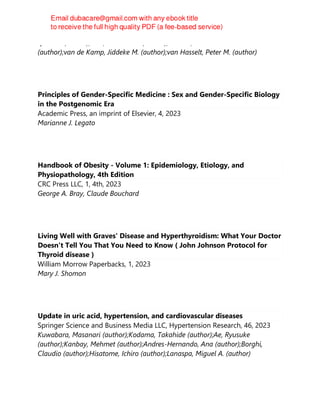 Quinten (author);Jans, Judith J. M. (author);Prinsen, Hubertus C. M. T.
(author);van de Kamp, Jiddeke M. (author);van Hasselt, Peter M. (author)
Principles of Gender-Specific Medicine : Sex and Gender-Specific Biology
in the Postgenomic Era
Academic Press, an imprint of Elsevier, 4, 2023
Marianne J. Legato
Handbook of Obesity - Volume 1: Epidemiology, Etiology, and
Physiopathology, 4th Edition
CRC Press LLC, 1, 4th, 2023
George A. Bray, Claude Bouchard
Living Well with Graves' Disease and Hyperthyroidism: What Your Doctor
Doesn't Tell You That You Need to Know ( John Johnson Protocol for
Thyroid disease )
William Morrow Paperbacks, 1, 2023
Mary J. Shomon
Update in uric acid, hypertension, and cardiovascular diseases
Springer Science and Business Media LLC, Hypertension Research, 46, 2023
Kuwabara, Masanari (author);Kodama, Takahide (author);Ae, Ryusuke
(author);Kanbay, Mehmet (author);Andres-Hernando, Ana (author);Borghi,
Claudio (author);Hisatome, Ichiro (author);Lanaspa, Miguel A. (author)
 