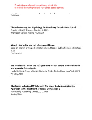 Springer International Publishing : Imprint: Springer, 2nd ed. 2023, Cham
Livio Luzi
Clinical Anatomy and Physiology for Veterinary Technicians - E-Book
Elsevier - Health Sciences Division, 4, 2023
Thomas P. Colville, Joanna M. Bassert
Womb : the inside story of where we all began
Ecco, an imprint of HarperCollinsPublishers, Place of publication not identified,
2023
Leah Hazard
We are electric : inside the 200-year hunt for our body's bioelectric code,
and what the future holds
Hachette Book Group (eBook) : Hachette Books, First edition, New York, 2023
Ms Sally Adee
Myofascial InductionTM Volume 2: The Lower Body: An Anatomical
Approach to the Treatment of Fascial Dysfunction 2
Handspring Publishing Limited, 2, 1, 2023
Andrzej Pilat
 