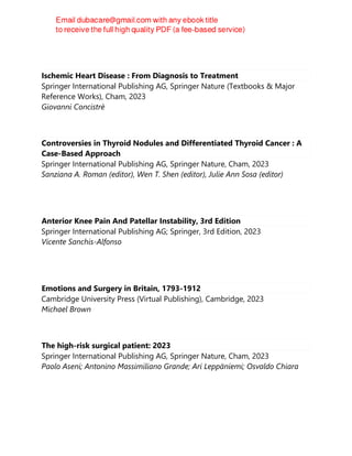 Ischemic Heart Disease : From Diagnosis to Treatment
Springer International Publishing AG, Springer Nature (Textbooks & Major
Reference Works), Cham, 2023
Giovanni Concistrè
Controversies in Thyroid Nodules and Differentiated Thyroid Cancer : A
Case-Based Approach
Springer International Publishing AG, Springer Nature, Cham, 2023
Sanziana A. Roman (editor), Wen T. Shen (editor), Julie Ann Sosa (editor)
Anterior Knee Pain And Patellar Instability, 3rd Edition
Springer International Publishing AG; Springer, 3rd Edition, 2023
Vicente Sanchis-Alfonso
Emotions and Surgery in Britain, 1793-1912
Cambridge University Press (Virtual Publishing), Cambridge, 2023
Michael Brown
The high-risk surgical patient: 2023
Springer International Publishing AG, Springer Nature, Cham, 2023
Paolo Aseni; Antonino Massimiliano Grande; Ari Leppäniemi; Osvaldo Chiara
 