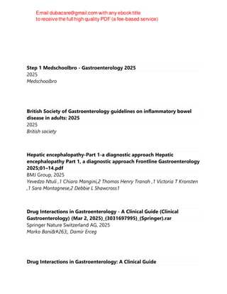 Step 1 Medschoolbro - Gastroenterology 2025
2025
Medschoolbro
British Society of Gastroenterology guidelines on inflammatory bowel
disease in adults: 2025
2025
British society
Hepatic encephalopathy-Part 1-a diagnostic approach Hepatic
encephalopathy Part 1, a diagnostic approach Frontline Gastroenterology
2025;01–14.pdf
BMJ Group, 2025
Yevedzo Ntuli ,1 Chiara Mangini,2 Thomas Henry Tranah ,1 Victoria T Kronsten
,1 Sara Montagnese,2 Debbie L Shawcross1
Drug Interactions in Gastroenterology - A Clinical Guide (Clinical
Gastroenterology) (Mar 2, 2025)_(3031697995)_(Springer).rar
Springer Nature Switzerland AG, 2025
Marko Banić, Damir Erceg
Drug Interactions in Gastroenterology: A Clinical Guide
 