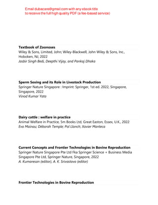Textbook of Zoonoses
Wiley & Sons, Limited, John; Wiley-Blackwell, John Wiley & Sons, Inc.,
Hoboken, NJ, 2022
Jasbir Singh Bedi, Deepthi Vijay, and Pankaj Dhaka
Sperm Sexing and its Role in Livestock Production
Springer Nature Singapore : Imprint: Springer, 1st ed. 2022, Singapore,
Singapore, 2022
Vinod Kumar Yata
Dairy cattle : welfare in practice
Animal Welfare in Practice, 5m Books Ltd, Great Easton, Essex, U.K., 2022
Eva Mainau; Déborah Temple; Pol Llonch; Xavier Manteca
Current Concepts and Frontier Technologies in Bovine Reproduction
Springer Nature Singapore Pte Ltd Fka Springer Science + Business Media
Singapore Pte Ltd, Springer Nature, Singapore, 2022
A. Kumaresan (editor), A. K. Srivastava (editor)
Frontier Technologies in Bovine Reproduction
 