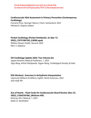 Cardiovascular Risk Assessment in Primary Prevention (Contemporary
Cardiology)
Humana Press, Springer Nature, Cham, Switzerland, 2022
Michael D. Shapiro (editor)
Pocket Cardiology (Pocket Notebook), 2e (Apr 13,
2022)_(197510613X)_(LWW).epub
Wolters Kluwer Health, Second, 2022
Marc S. Sabatine
CSI Cardiology Update 2022: Two Volume Set
Jaypee Brothers Medical Publishers, 1, 2022
Vijay Bang, Ashish Deshpande, Vigyan Bang, Cardiological Society of India
ECG Workout : Exercises in Arrhythmia Interpretation
Lippincott Williams & Wilkins, Eighth, North American, 2022
Jane Huff, RN
Ace of Hearts - Flash Cards for Cardiovascular Board Review (Nov 23,
2022)_(1264258186)_(McGraw Hill)
McGraw Hill / Medical, 1, 2022
Kedar D. Sankholkar
 