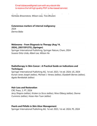 Springer International Publishing AG, Springer Nature, Cham, 2024
Nicholas Brownstone, Wilson Liao, Tina Bhutani
Cutanenous markers of internal malignancy
2024
Derma Baba
Melanoma - From Diagnosis to Therapy (Aug 14,
2024)_(3031591275)_(Springer)
Springer International Publishing, Springer Nature, Cham, 2024
Susana Ortiz-Urda, Albert Lee, Wilson Ho
Radiotherapy in Skin Cancer : A Practical Guide on Indications and
Techniques
Springer International Publishing AG, 1st ed. 2023, 1st ed. 2024, US, 2024
Kurian Jones Joseph (editor), Michael J. Veness (editor), Elizabeth Barnes (editor),
Agata Rembielak (editor)
Hair Loss and Restoration
CRC Press, 3, PT, 2024
Jerry Shapiro (editor), Kristen Lo Sicco (editor), Nina Otberg (editor), Donna
Cummins (editor), Hsiao-Han Tuan (editor)
Pearls and Pitfalls in Skin Ulcer Management
Springer International Publishing AG, 1st ed. 2023, 1st ed. 2024, PS, 2024
 