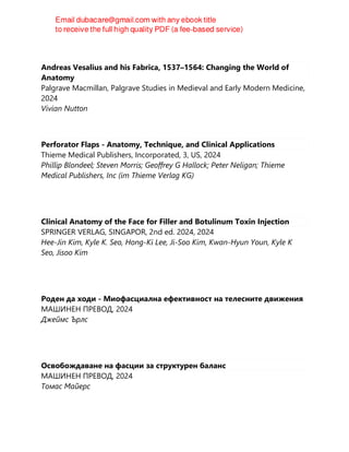 Andreas Vesalius and his Fabrica, 1537–1564: Changing the World of
Anatomy
Palgrave Macmillan, Palgrave Studies in Medieval and Early Modern Medicine,
2024
Vivian Nutton
Perforator Flaps - Anatomy, Technique, and Clinical Applications
Thieme Medical Publishers, Incorporated, 3, US, 2024
Phillip Blondeel; Steven Morris; Geoffrey G Hallock; Peter Neligan; Thieme
Medical Publishers, Inc (im Thieme Verlag KG)
Clinical Anatomy of the Face for Filler and Botulinum Toxin Injection
SPRINGER VERLAG, SINGAPOR, 2nd ed. 2024, 2024
Hee-Jin Kim, Kyle K. Seo, Hong-Ki Lee, Ji-Soo Kim, Kwan-Hyun Youn, Kyle K
Seo, Jisoo Kim
Роден да ходи - Миофасциална ефективност на телесните движения
МАШИНЕН ПРЕВОД, 2024
Джеймс Ърлс
Освобождаване на фасции за структурен баланс
МАШИНЕН ПРЕВОД, 2024
Томас Майерс
 