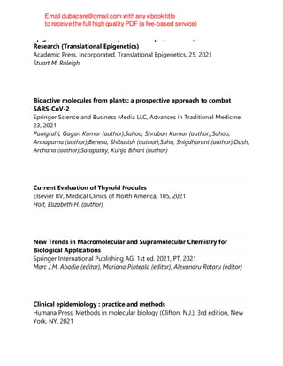 Epigenetics of Exercise and Sports: Concepts, Methods, and Current
Research (Translational Epigenetics)
Academic Press, Incorporated, Translational Epigenetics, 25, 2021
Stuart M. Raleigh
Bioactive molecules from plants: a prospective approach to combat
SARS-CoV-2
Springer Science and Business Media LLC, Advances in Traditional Medicine,
23, 2021
Panigrahi, Gagan Kumar (author);Sahoo, Shraban Kumar (author);Sahoo,
Annapurna (author);Behera, Shibasish (author);Sahu, Snigdharani (author);Dash,
Archana (author);Satapathy, Kunja Bihari (author)
Current Evaluation of Thyroid Nodules
Elsevier BV, Medical Clinics of North America, 105, 2021
Holt, Elizabeth H. (author)
New Trends in Macromolecular and Supramolecular Chemistry for
Biological Applications
Springer International Publishing AG, 1st ed. 2021, PT, 2021
Marc J.M. Abadie (editor), Mariana Pinteala (editor), Alexandru Rotaru (editor)
Clinical epidemiology : practice and methods
Humana Press, Methods in molecular biology (Clifton, N.J.), 3rd edition, New
York, NY, 2021
 