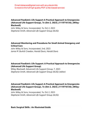 Advanced Paediatric Life Support-A Practical Approach to Emergencies
(Advanced Life Support Group), 7e (Oct 2, 2023)_(1119716136)_(Wiley-
Blackwell)
John Wiley & Sons, Incorporated, 7e, Oct 2, 2023
Stephanie Smith, Advanced Life Support Group (ALSG)
Advanced Monitoring and Procedures for Small Animal Emergency and
Critical Care
John Wiley & Sons, Incorporated, 2nd, 2023
Jamie M. Burkitt Creedon, Harold Davis, Harold Davis
Advanced Paediatric Life Support: A Practical Approach to Emergencies
(Advanced Life Support Group)
Wiley-Blackwell, Advanced Life Support Group, 7, 2023
Stephanie Smith, Advanced Life Support Group (ALSG) (editor)
Advanced Paediatric Life Support-A Practical Approach to Emergencies
(Advanced Life Support Group), 7e (Oct 2, 2023)_(1119716136)_(Wiley-
Blackwell)
John Wiley & Sons, Incorporated, 7e, Oct 2, 2023
Stephanie Smith, Advanced Life Support Group (ALSG)
Basic Surgical Skills : An Illustrated Guide
 