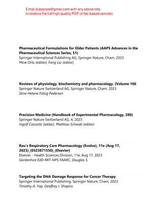 Pharmaceutical Formulations for Older Patients (AAPS Advances in the
Pharmaceutical Sciences Series, 51)
Springer International Publishing AG, Springer Nature, Cham, 2023
Mine Orlu (editor), Fang Liu (editor)
Reviews of physiology, biochemistry and pharmacology. [Volume 186
Springer Nature Switzerland AG, Springer Nature, Cham, 2023
Stine Helene Falsig Pedersen
Precision Medicine (Handbook of Experimental Pharmacology, 280)
Springer Nature Switzerland AG, 4, 2023
Ingolf Cascorbi (editor), Matthias Schwab (editor)
Rau's Respiratory Care Pharmacology (Evolve), 11e (Aug 17,
2023)_(0323871550)_(Elsevier)
Elsevier - Health Sciences Division, 11e, Aug 17, 2023
Gardenhire EdD RRT-NPS FAARC, Douglas S.
Targeting the DNA Damage Response for Cancer Therapy
Springer International Publishing, Springer Nature, Cham, 2023
Timothy A. Yap; Geoffrey I. Shapiro
 