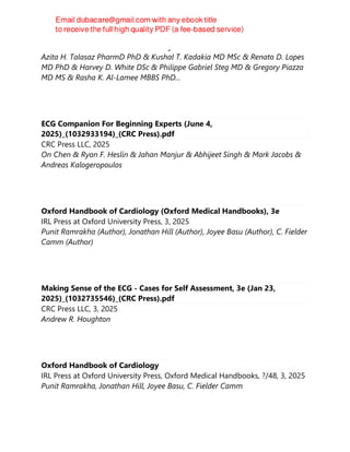Behnood Bikdeli MD MS & Francisco Ujueta MD MS & Sina Rashedi MD MPH &
Azita H. Talasaz PharmD PhD & Kushal T. Kadakia MD MSc & Renato D. Lopes
MD PhD & Harvey D. White DSc & Philippe Gabriel Steg MD & Gregory Piazza
MD MS & Rasha K. Al-Lamee MBBS PhD...
ECG Companion For Beginning Experts (June 4,
2025)_(1032933194)_(CRC Press).pdf
CRC Press LLC, 2025
On Chen & Ryan F. Heslin & Jahan Manjur & Abhijeet Singh & Mark Jacobs &
Andreas Kalogeropoulos
Oxford Handbook of Cardiology (Oxford Medical Handbooks), 3e
IRL Press at Oxford University Press, 3, 2025
Punit Ramrakha (Author), Jonathan Hill (Author), Joyee Basu (Author), C. Fielder
Camm (Author)
Making Sense of the ECG - Cases for Self Assessment, 3e (Jan 23,
2025)_(1032735546)_(CRC Press).pdf
CRC Press LLC, 3, 2025
Andrew R. Houghton
Oxford Handbook of Cardiology
IRL Press at Oxford University Press, Oxford Medical Handbooks, ?/48, 3, 2025
Punit Ramrakha, Jonathan Hill, Joyee Basu, C. Fielder Camm
 