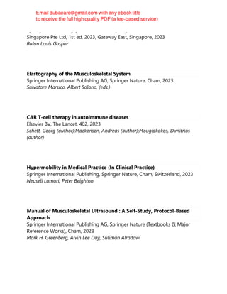 Springer Nature Singapore Pte Ltd Fka Springer Science + Business Media
Singapore Pte Ltd, 1st ed. 2023, Gateway East, Singapore, 2023
Balan Louis Gaspar
Elastography of the Musculoskeletal System
Springer International Publishing AG, Springer Nature, Cham, 2023
Salvatore Marsico, Albert Solano, (eds.)
CAR T-cell therapy in autoimmune diseases
Elsevier BV, The Lancet, 402, 2023
Schett, Georg (author);Mackensen, Andreas (author);Mougiakakos, Dimitrios
(author)
Hypermobility in Medical Practice (In Clinical Practice)
Springer International Publishing, Springer Nature, Cham, Switzerland, 2023
Neuseli Lamari, Peter Beighton
Manual of Musculoskeletal Ultrasound : A Self-Study, Protocol-Based
Approach
Springer International Publishing AG, Springer Nature (Textbooks & Major
Reference Works), Cham, 2023
Mark H. Greenberg, Alvin Lee Day, Suliman Alradawi
 