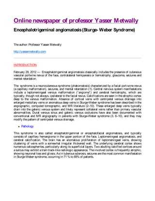 Online newspaper of professor Yasser M etwally
Encephalotrigeminal angiomatosis (Sturge- Weber Syndrome)


The author: Professor Yasser Metwally

http://yassermetwally.com



INTRODUCTION

February 29, 2012 — Encephalotrigeminal angiomatosis classically includes the presence of cutaneous
vascular portwine nevus of the face, contralateral hemiparesis or hemiatrophy, glaucoma, seizures and
mental retardation.

The syndrome is a neurocutaneous syndrome (phakomatosis) characterized by a facial port-wine nevus
(a capillary malformation), seizures, and mental retardation (1). Central nervous system manifestations
include a leptomeningeal venous malformation (“ angioma” ) and cerebral hemiatrophy, which are
typically, though not always, ipsilateral to the facial nevus. Calcifications are seen in the atrophic cortex
deep to the venous malformation. Absence of cortical veins with centripetal venous drainage into
enlarged medullary veins or anomalous deep veins in Sturge-Weber syndrome has been described in the
angiographic, computed tomographic, and MR literature (2–10). These enlarged deep veins typically
drain into the galenic venous system and likely represent collateral veins rather than primary vascular
abnormalities. Dural venous sinus and galenic venous occlusions have also been documented with
conventional and MR angiography in patients with Sturge-Weber syndrome (3, 6–10), and they may
modify the pattern of centripetal venous drainage.

      Pathology

This syndrome is also called encephalotrigeminal or encephalofacial angiomatosis, and typically
consists of capillary hemangioma in the upper portion of the face, Leptomeningeal angiomatosis, and
cerebral calcification. The brain has an anomalous proliferation of leptomeningeal veins, showing
clustering of veins with a somewhat irregular thickened wall. The underlying cerebral cortex shows
numerous calcospherites, particularly along its superficial layers. Two abutting calcified cortices around
a sulcus may exhibit a tram track-like radiologic appearance. The involved cortex is frequently atrophic,
showing neuronal loss and gliosis. As in tuberous sclerosis, seizures are the most common manifestation
in Sturge-Weber syndrome, occurring in 71 % to 89% of patients.




                                                                       Follow “Online
 
