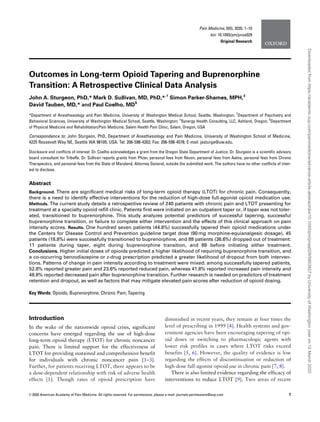 Outcomes in Long-term Opioid Tapering and Buprenorphine
Transition: A Retrospective Clinical Data Analysis
John A. Sturgeon, PhD,* Mark D. Sullivan, MD, PhD,*,†
Simon Parker-Shames, MPH,‡
David Tauben, MD,* and Paul Coelho, MD§
*Department of Anesthesiology and Pain Medicine, University of Washington Medical School, Seattle, Washington; †
Department of Psychiatry and
Behavioral Sciences, University of Washington Medical School, Seattle, Washington; ‡
Synergy Health Consulting, LLC, Ashland, Oregon; §
Department
of Physical Medicine and Rehabilitation/Pain Medicine, Salem Health Pain Clinic, Salem, Oregon, USA
Correspondence to: John Sturgeon, PhD, Department of Anesthesiology and Pain Medicine, University of Washington School of Medicine,
4225 Roosevelt Way NE, Seattle WA 98105, USA. Tel: 206-598-4262; Fax: 206-598-4576; E-mail: jasturge@uw.edu.
Disclosure and conﬂicts of interest: Dr. Coelho acknowledges a grant from the Oregon State Department of Justice. Dr. Sturgeon is a scientiﬁc advisory
board consultant for TribeRx. Dr. Sullivan reports grants from Pﬁzer, personal fees from Revon, personal fees from Aetna, personal fees from Chrono
Therapeutics, and personal fees from the State of Maryland, Attorney General, outside the submitted work. The authors have no other conﬂicts of inter-
est to disclose.
Abstract
Background. There are signiﬁcant medical risks of long-term opioid therapy (LTOT) for chronic pain. Consequently,
there is a need to identify effective interventions for the reduction of high-dose full-agonist opioid medication use.
Methods. The current study details a retrospective review of 240 patients with chronic pain and LTOT presenting for
treatment at a specialty opioid reﬁll clinic. Patients ﬁrst were initiated on an outpatient taper or, if taper was not toler-
ated, transitioned to buprenorphine. This study analyzes potential predictors of successful tapering, successful
buprenorphine transition, or failure to complete either intervention and the effects of this clinical approach on pain
intensity scores. Results. One hundred seven patients (44.6%) successfully tapered their opioid medications under
the Centers for Disease Control and Prevention guideline target dose (90 mg morphine-equianalgesic dosage), 45
patients (18.8%) were successfully transitioned to buprenorphine, and 88 patients (36.6%) dropped out of treatment:
11 patients during taper, eight during buprenorphine transition, and 69 before initiating either treatment.
Conclusions. Higher initial doses of opioids predicted a higher likelihood of requiring buprenorphine transition, and
a co-occurring benzodiazepine or z-drug prescription predicted a greater likelihood of dropout from both interven-
tions. Patterns of change in pain intensity according to treatment were mixed: among successfully tapered patients,
52.8% reported greater pain and 23.6% reported reduced pain, whereas 41.8% reported increased pain intensity and
48.8% reported decreased pain after buprenorphine transition. Further research is needed on predictors of treatment
retention and dropout, as well as factors that may mitigate elevated pain scores after reduction of opioid dosing.
Key Words: Opioids; Buprenorphine; Chronic Pain; Tapering
Introduction
In the wake of the nationwide opioid crisis, significant
concerns have emerged regarding the use of high-dose
long-term opioid therapy (LTOT) for chronic noncancer
pain. There is limited support for the effectiveness of
LTOT for providing sustained and comprehensive benefit
for individuals with chronic noncancer pain [1–3].
Further, for patients receiving LTOT, there appears to be
a dose-dependent relationship with risk of adverse health
effects [1]. Though rates of opioid prescription have
diminished in recent years, they remain at four times the
level of prescribing in 1999 [4]. Health systems and gov-
ernment agencies have been encouraging tapering of opi-
oid doses or switching to pharmacologic agents with
lower risk profiles in cases where LTOT risks exceed
benefits [5, 6]. However, the quality of evidence is low
regarding the effects of discontinuation or reduction of
high-dose full-agonist opioid use in chronic pain [7, 8].
There is also limited evidence regarding the efficacy of
interventions to reduce LTOT [9]. Two areas of recent
VC 2020 American Academy of Pain Medicine. All rights reserved. For permissions, please e-mail: journals.permissions@oup.com 1
Pain Medicine, 0(0), 2020, 1–10
doi: 10.1093/pm/pnaa029
Original Research
Downloadedfromhttps://academic.oup.com/painmedicine/advance-article-abstract/doi/10.1093/pm/pnaa029/5803927byUniversityofWashingtonuseron12March2020
 