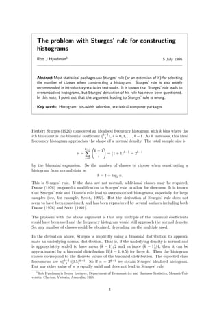 The problem with Sturges’ rule for constructing
histograms
Rob J Hyndman1
5 July 1995
Abstract Most statistical packages use Sturges’ rule (or an extension of it) for selecting
the number of classes when constructing a histogram. Sturges’ rule is also widely
recommended in introductory statistics textbooks. It is known that Sturges’ rule leads to
oversmoothed histograms, but Sturges’ derivation of his rule has never been questioned.
In this note, I point out that the argument leading to Sturges’ rule is wrong.
Key words: Histogram, bin-width selection, statistical computer packages.
Herbert Sturges (1926) considered an idealised frequency histogram with k bins where the
ith bin count is the binomial coeﬃcient k−1
i , i = 0, 1, . . . , k −1. As k increases, this ideal
frequency histogram approaches the shape of a normal density. The total sample size is
n =
k−1
i=0
k − 1
i
= (1 + 1)k−1
= 2k−1
by the binomial expansion. So the number of classes to choose when constructing a
histogram from normal data is
k = 1 + log2 n.
This is Sturges’ rule. If the data are not normal, additional classes may be required;
Doane (1976) proposed a modiﬁcation to Sturges’ rule to allow for skewness. It is known
that Sturges’ rule and Doane’s rule lead to oversmoothed histograms, especially for large
samples (see, for example, Scott, 1992). But the derivation of Sturges’ rule does not
seem to have been questioned, and has been reproduced by several authors including both
Doane (1976) and Scott (1992).
The problem with the above argument is that any multiple of the binomial coeﬃcients
could have been used and the frequency histogram would still approach the normal density.
So, any number of classes could be obtained, depending on the multiple used.
In the derivation above, Sturges is implicitly using a binomial distribution to approxi-
mate an underlying normal distribution. That is, if the underlying density is normal and
is appropriately scaled to have mean (k − 1)/2 and variance (k − 1)/4, then it can be
approximated by a binomial distribution B(k − 1, 0.5) for large k. Then the histogram
classes correspond to the discrete values of the binomial distribution. The expected class
frequencies are n k−1
i (0.5)k−1. So if n = 2k−1 we obtain Sturges’ idealised histogram.
But any other value of n is equally valid and does not lead to Sturges’ rule.
1
Rob Hyndman is Senior Lecturer, Department of Econometrics and Business Statistics, Monash Uni-
versity, Clayton, Victoria, Australia, 3168.
1
 