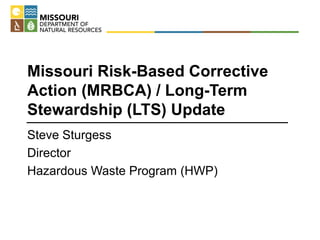 Missouri Risk-Based Corrective
Action (MRBCA) / Long-Term
Stewardship (LTS) Update
Steve Sturgess
Director
Hazardous Waste Program (HWP)
 