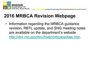 2016 MRBCA Revision Webpage
• Information regarding the MRBCA guidance
revision, RBTL update, and SHG meeting notes
are available on the department’s website
http://dnr.mo.gov/env/hwp/mrbcaupdate.htm.
 