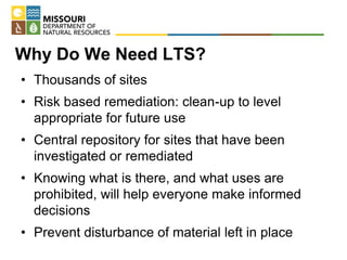 Why Do We Need LTS?
• Thousands of sites
• Risk based remediation: clean-up to level
appropriate for future use
• Central repository for sites that have been
investigated or remediated
• Knowing what is there, and what uses are
prohibited, will help everyone make informed
decisions
• Prevent disturbance of material left in place
 