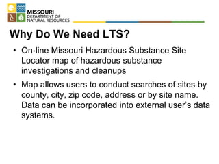 Why Do We Need LTS?
• On-line Missouri Hazardous Substance Site
Locator map of hazardous substance
investigations and cleanups
• Map allows users to conduct searches of sites by
county, city, zip code, address or by site name.
Data can be incorporated into external user’s data
systems.
 