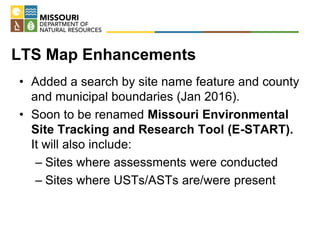 LTS Map Enhancements
• Added a search by site name feature and county
and municipal boundaries (Jan 2016).
• Soon to be renamed Missouri Environmental
Site Tracking and Research Tool (E-START).
It will also include:
– Sites where assessments were conducted
– Sites where USTs/ASTs are/were present
 