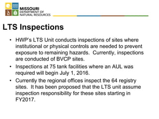 LTS Inspections
• HWP’s LTS Unit conducts inspections of sites where
institutional or physical controls are needed to prevent
exposure to remaining hazards. Currently, inspections
are conducted of BVCP sites.
• Inspections at 75 tank facilities where an AUL was
required will begin July 1, 2016.
• Currently the regional offices inspect the 64 registry
sites. It has been proposed that the LTS unit assume
inspection responsibility for these sites starting in
FY2017.
 