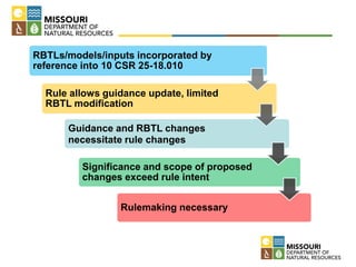 RBTLs/models/inputs incorporated by
reference into 10 CSR 25-18.010
Rule allows guidance update, limited
RBTL modification
Guidance and RBTL changes
necessitate rule changes
Significance and scope of proposed
changes exceed rule intent
Rulemaking necessary
 