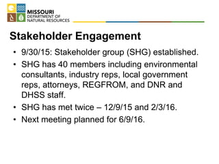 Stakeholder Engagement
• 9/30/15: Stakeholder group (SHG) established.
• SHG has 40 members including environmental
consultants, industry reps, local government
reps, attorneys, REGFROM, and DNR and
DHSS staff.
• SHG has met twice – 12/9/15 and 2/3/16.
• Next meeting planned for 6/9/16.
 