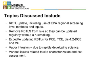 Topics Discussed Include
• RBTL update, including use of EPA regional screening
level methods and inputs.
• Remove RBTLS from rule so they can be updated
regularly without a rulemaking.
• Expedite updating RBTLs for PCE, TCE, cis-1,2-DCE
and VC.
• Vapor intrusion – due to rapidly developing science.
• Various issues related to site characterization and risk
assessment.
 