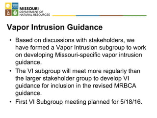 Vapor Intrusion Guidance
• Based on discussions with stakeholders, we
have formed a Vapor Intrusion subgroup to work
on developing Missouri-specific vapor intrusion
guidance.
• The VI subgroup will meet more regularly than
the larger stakeholder group to develop VI
guidance for inclusion in the revised MRBCA
guidance.
• First VI Subgroup meeting planned for 5/18/16.
 