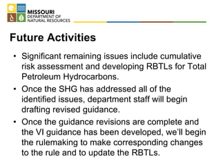 Future Activities
• Significant remaining issues include cumulative
risk assessment and developing RBTLs for Total
Petroleum Hydrocarbons.
• Once the SHG has addressed all of the
identified issues, department staff will begin
drafting revised guidance.
• Once the guidance revisions are complete and
the VI guidance has been developed, we’ll begin
the rulemaking to make corresponding changes
to the rule and to update the RBTLs.
 