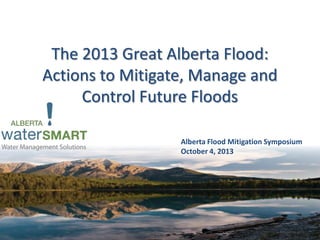 The 2013 Great Alberta Flood:
Actions to Mitigate, Manage and
Control Future Floods
Alberta Flood Mitigation Symposium
October 4, 2013
 