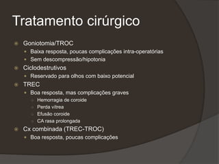 Tratamento cirúrgico
 Goniotomia/TROC
 Baixa resposta, poucas complicações intra-operatórias
 Sem descompressão/hipotonia
 Ciclodestrutivos
 Reservado para olhos com baixo potencial
 TREC
 Boa resposta, mas complicações graves
○ Hemorragia de coroide
○ Perda vítrea
○ Efusão coroide
○ CA rasa prolongada
 Cx combinada (TREC-TROC)
 Boa resposta, poucas complicações
 