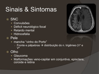 Sinais & Sintomas
 SNC
 Convulsões
 Déficit neurológico focal
 Retardo mental
 Hidrocefalia
 Pele
 mancha “vinho do Porto”
○ Fronte e pálpebras  distribuição do n. trigêmeo (V¹ e
V²
 Olho
 Glaucoma
 Malformações veno-capilar em conjuntiva, episclera,
coroide e retina
 