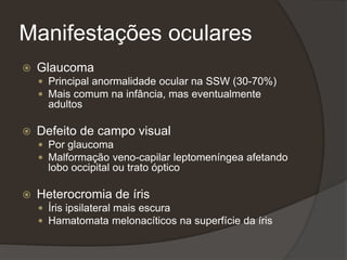 Manifestações oculares
 Glaucoma
 Principal anormalidade ocular na SSW (30-70%)
 Mais comum na infância, mas eventualmente
adultos
 Defeito de campo visual
 Por glaucoma
 Malformação veno-capilar leptomeníngea afetando
lobo occipital ou trato óptico
 Heterocromia de íris
 Íris ipsilateral mais escura
 Hamatomata melonacíticos na superfície da íris
 
