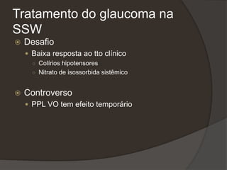 Tratamento do glaucoma na
SSW
 Desafio
 Baixa resposta ao tto clínico
○ Colírios hipotensores
○ Nitrato de isossorbida sistêmico
 Controverso
 PPL VO tem efeito temporário
 
