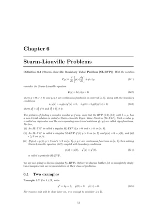 Chapter 6 
Sturm-Liouville Problems 
Definition 6.1 (Sturm-Liouville Boundary Value Problem (SL-BVP)) With the notation 
L[y] ´ 
d 
dx 
· 
p(x) dy 
dx 
¸ 
+ q(x) y, (6.1) 
consider the Sturm-Liouville equation 
L[y] + ¸r(x) y = 0, (6.2) 
where p > 0, r ¸ 0, and p, q, r are continuous functions on interval [a, b]; along with the boundary 
conditions 
a1y(a) + a2p(a)y0(a) = 0, b1y(b) + b2p(b)y0(b) = 0, (6.3) 
where a21 
+ a22 
6= 0 and b21 
+ b22 
6= 0. 
The problem of finding a complex number μ if any, such that the BVP (6.2)-(6.3) with ¸ = μ, has 
a non-trivial solution is called a Sturm-Liouville Eigen Value Problem (SL-EVP). Such a value μ 
is called an eigenvalue and the corresponding non-trivial solutions y(.; μ) are called eigenfunctions. 
Further, 
(i) An SL-EVP is called a regular SL-EVP if p > 0 and r > 0 on [a, b]. 
(ii) An SL-EVP is called a singular SL-EVP if (i) p > 0 on (a, b) and p(a) = 0 = p(b), and (ii) 
r ¸ 0 on [a, b]. 
(iii) If p(a) = p(b), p > 0 and r > 0 on [a, b], p, q, r are continuous functions on [a, b], then solving 
Sturm-Liouville equation (6.2) coupled with boundary conditions 
y(a) = y(b), y0(a) = y0(b), (6.4) 
is called a periodic SL-EVP. 
We are not going to discuss singular SL-BVPs. Before we discuss further, let us completely study 
two examples that are representatives of their class of problems. 
6.1 Two examples 
Example 6.2 For ¸ 2 R, solve 
y00 + ¸y = 0, y(0) = 0, y0(¼) = 0. (6.5) 
For reasons that will be clear later on, it is enough to consider ¸ 2 R. 
53 
 