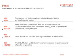 Profil
STURMFEST ist ein Beraternetzwerk für Kommunikation




  WIR                  Sparringspartner für Unternehmen, die ihre Kommunikation
  SIND                 auf den Prüfstand stellen

                       einen kritischen und neutralen Blick aus externer Perspektive
  WIR                  und entwickeln gemeinsam mit unseren Auftraggebern individuelle und
  BIETEN               passgenaue Lösungsansätze


  WIR
  GEBEN                unser Wissen und unsere Erfahrungen an unsere Kunden weiter


  WIR                  Produkt-, Marken- und Unternehmenskommunikation zu optimieren und
  HELFEN               effizienter zu gestalten




Copyright © STURMFEST – Berater für Kommunikation                                 SEITE 3
 