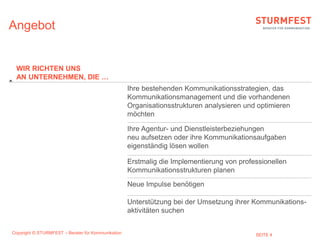 Angebot


 WIR RICHTEN UNS
 AN UNTERNEHMEN, DIE …
                                                    Ihre bestehenden Kommunikationsstrategien, das
                                                    Kommunikationsmanagement und die vorhandenen
                                                    Organisationsstrukturen analysieren und optimieren
                                                    möchten

                                                    Ihre Agentur- und Dienstleisterbeziehungen
                                                    neu aufsetzen oder ihre Kommunikationsaufgaben
                                                    eigenständig lösen wollen

                                                    Erstmalig die Implementierung von professionellen
                                                    Kommunikationsstrukturen planen
                                                    Neue Impulse benötigen

                                                    Unterstützung bei der Umsetzung ihrer Kommunikations-
                                                    aktivitäten suchen


Copyright © STURMFEST – Berater für Kommunikation                                          SEITE 4
 