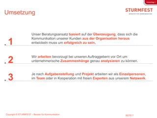 Vorschlag 1




Umsetzung


                       Unser Beratungsansatz basiert auf der Überzeugung, dass sich die
                       Kommunikation unserer Kunden aus der Organisation heraus
 1                     entwickeln muss um erfolgreich zu sein.



                       Wir arbeiten bevorzugt bei unseren Auftraggebern vor Ort um
 2                     unternehmerische Zusammenhänge genau analysieren zu können.


                       Je nach Aufgabenstellung und Projekt arbeiten wir als Einzelpersonen,
 3                     im Team oder in Kooperation mit freien Experten aus unserem Netzwerk.




Copyright © STURMFEST – Berater für Kommunikation                              SEITE 7
 