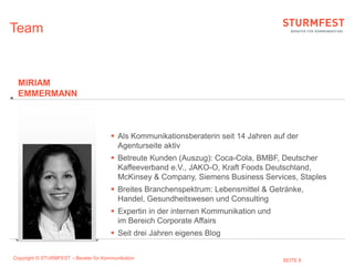 Team


 MIRIAM
 EMMERMANN



                                        Als Kommunikationsberaterin seit 14 Jahren auf der
                                         Agenturseite aktiv
                                        Betreute Kunden (Auszug): Coca-Cola, BMBF, Deutscher
                                         Kaffeeverband e.V., JAKO-O, Kraft Foods Deutschland,
                                         McKinsey & Company, Siemens Business Services, Staples
                                        Breites Branchenspektrum: Lebensmittel & Getränke,
                                         Handel, Gesundheitswesen und Consulting
                                        Expertin in der internen Kommunikation und
                                         im Bereich Corporate Affairs
                                        Seit drei Jahren eigenes Blog


Copyright © STURMFEST – Berater für Kommunikation                                     SEITE 8
 