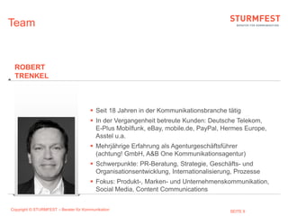 Team


 ROBERT
 TRENKEL



                                        Seit 18 Jahren in der Kommunikationsbranche tätig
                                        In der Vergangenheit betreute Kunden: Deutsche Telekom,
                                         E-Plus Mobilfunk, eBay, mobile.de, PayPal, Hermes Europe,
                                         Asstel u.a.
                                        Mehrjährige Erfahrung als Agenturgeschäftsführer
                                         (achtung! GmbH, A&B One Kommunikationsagentur)
                                        Schwerpunkte: PR-Beratung, Strategie, Geschäfts- und
                                         Organisationsentwicklung, Internationalisierung, Prozesse
                                        Fokus: Produkt-, Marken- und Unternehmenskommunikation,
                                         Social Media, Content Communications


Copyright © STURMFEST – Berater für Kommunikation                                      SEITE 9
 