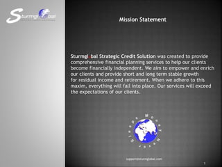 Mission Statement
Sturmglobal Strategic Credit Solution was created to provide
comprehensive financial planning services to help our clients
become financially independent. We aim to empower and enrich
our clients and provide short and long term stable growth
for residual income and retirement. When we adhere to this
maxim, everything will fall into place. Our services will exceed
the expectations of our clients.
support@sturmglobal.com
1
 