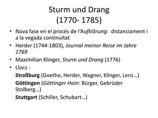 Sturm und Drang
                  (1770- 1785)
• Nova fase en el procés de l‘Aufklärung: distanciament i
  a la vegada continuïtat
• Herder (1744-1803), Journal meiner Reise im Jahre
  1769
• Maximilian Klinger, Sturm und Drang (1776)
• Llocs :
  Straßburg (Goethe, Herder, Wagner, Klinger, Lenz…)
  Göttingen (Göttinger Hain: Bürger, Gebrüder
  Stolberg…)
  Stuttgart (Schiller, Schubart…)
 